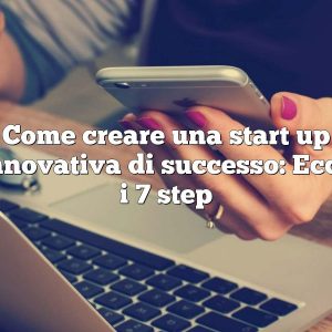 Come creare una start up innovativa di successo: Ecco i 7 step