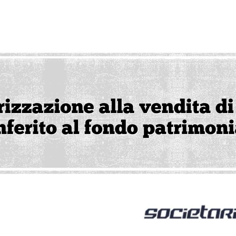 Autorizzazione alla vendita di bene conferito al fondo patrimoniale