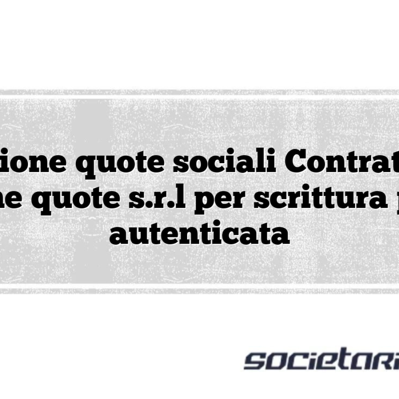 Cessione quote sociali Contratto di cessione quote s.r.l per scrittura privata autenticata